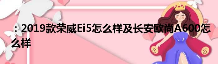 ：2019款荣威Ei5怎么样及长安欧尚A600怎么样