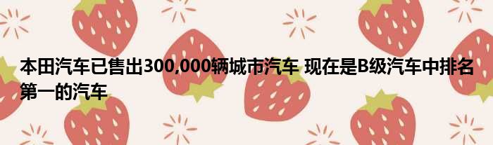 本田汽车已售出300,000辆城市汽车 现在是B级汽车中排名第一的汽车