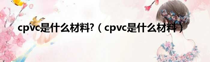 cpvc是什么材料?（cpvc是什么材料）