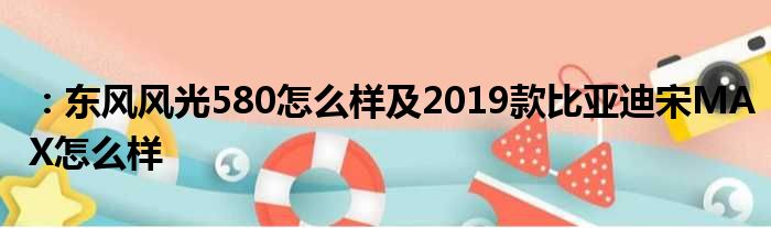 ：东风风光580怎么样及2019款比亚迪宋MAX怎么样