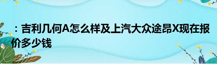 ：吉利几何A怎么样及上汽大众途昂X现在报价多少钱