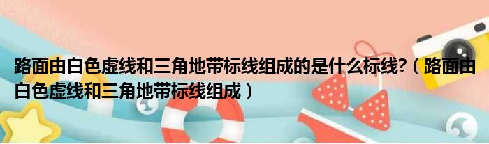 路面由白色虚线和三角地带标线组成的是什么标线?（路面由白色虚线和三角地带标线组成）