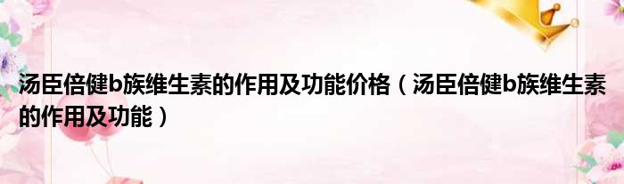 汤臣倍健b族维生素的作用及功能价格（汤臣倍健b族维生素的作用及功能）