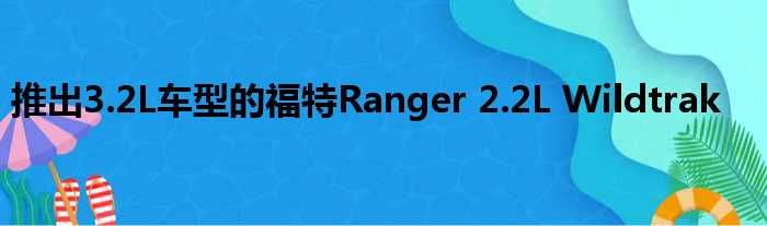 推出3.2L车型的福特Ranger 2.2L Wildtrak