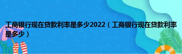 工商银行现在贷款利率是多少2022（工商银行现在贷款利率是多少）