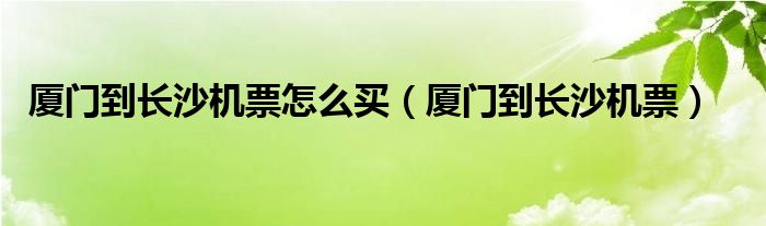 厦门到长沙机票怎么买（厦门到长沙机票）