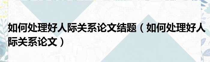 如何处理好人际关系论文结题（如何处理好人际关系论文）