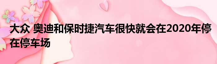 大众 奥迪和保时捷汽车很快就会在2020年停在停车场