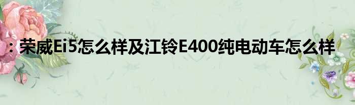 ：荣威Ei5怎么样及江铃E400纯电动车怎么样