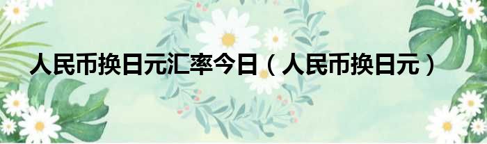 人民币换日元汇率今日（人民币换日元）