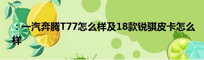 ：一汽奔腾T77怎么样及18款锐骐皮卡怎么样