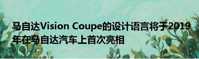 马自达Vision Coupe的设计语言将于2019年在马自达汽车上首次亮相