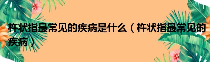 杵状指最常见的疾病是什么（杵状指最常见的疾病）