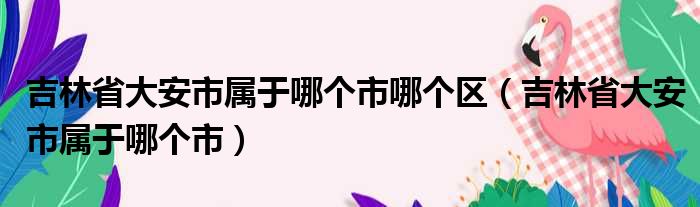 吉林省大安市属于哪个市哪个区（吉林省大安市属于哪个市）