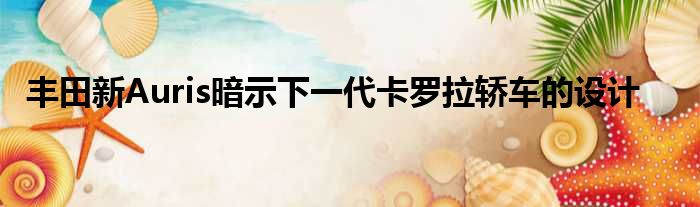 丰田新Auris暗示下一代卡罗拉轿车的设计