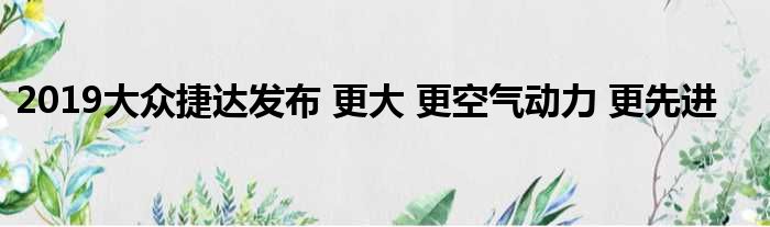 2019大众捷达发布 更大 更空气动力 更先进