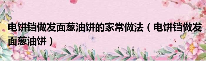 电饼铛做发面葱油饼的家常做法（电饼铛做发面葱油饼）