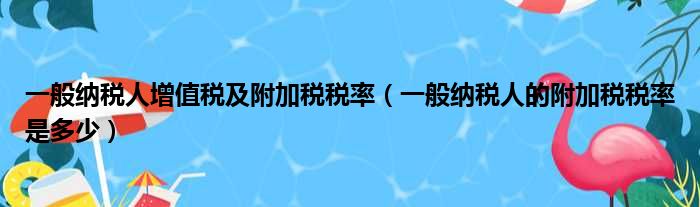 一般纳税人增值税及附加税税率（一般纳税人的附加税税率是多少）