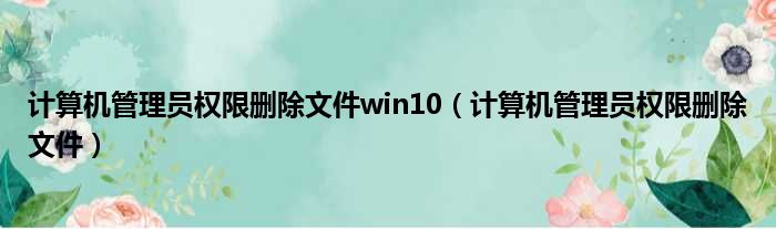 计算机管理员权限删除文件win10（计算机管理员权限删除文件）