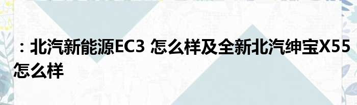 ：北汽新能源EC3 怎么样及全新北汽绅宝X55怎么样