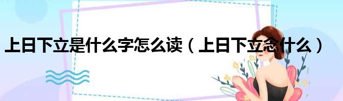 上日下立是什么字怎么读（上日下立念什么）