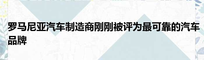 罗马尼亚汽车制造商刚刚被评为最可靠的汽车品牌