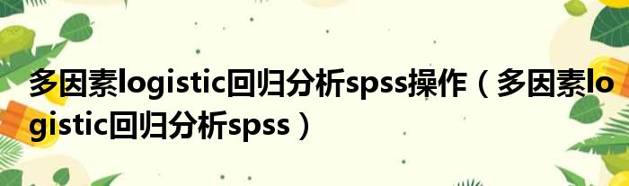 多因素logistic回归分析spss操作（多因素logistic回归分析spss）