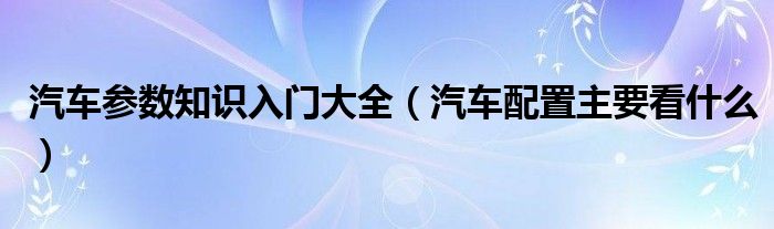 汽车参数知识入门大全（汽车配置主要看什么）