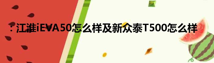 ：江淮iEVA50怎么样及新众泰T500怎么样