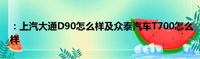 ：上汽大通D90怎么样及众泰汽车T700怎么样