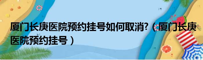 厦门长庚医院预约挂号如何取消?（厦门长庚医院预约挂号）