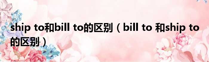 ship to和bill to的区别（bill to 和ship to 的区别）