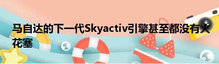 马自达的下一代Skyactiv引擎甚至都没有火花塞