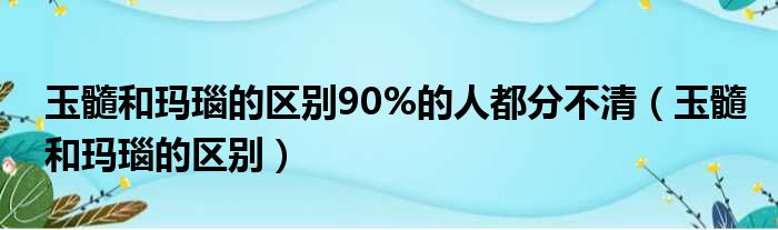 玉髓和玛瑙的区别90%的人都分不清（玉髓和玛瑙的区别）