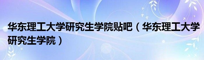 华东理工大学研究生学院贴吧（华东理工大学研究生学院）