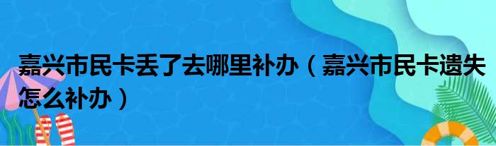 嘉兴市民卡丢了去哪里补办（嘉兴市民卡遗失怎么补办）