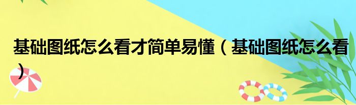 基础图纸怎么看才简单易懂（基础图纸怎么看）