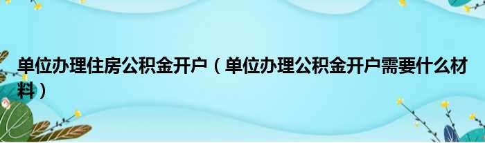 单位办理住房公积金开户（单位办理公积金开户需要什么材料）