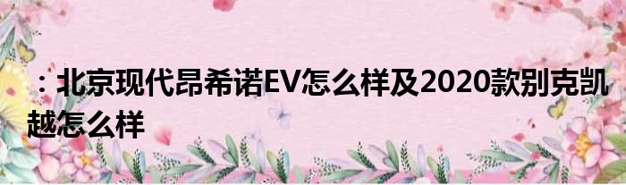 ：北京现代昂希诺EV怎么样及2020款别克凯越怎么样