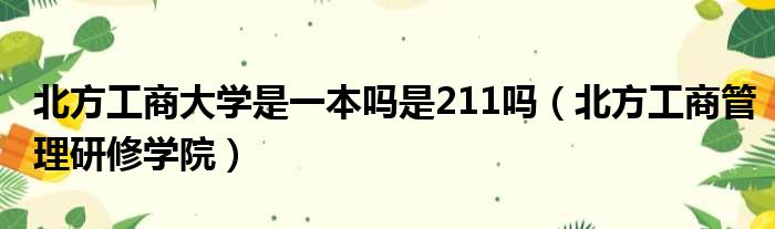 北方工商大学是一本吗是211吗（北方工商管理研修学院）