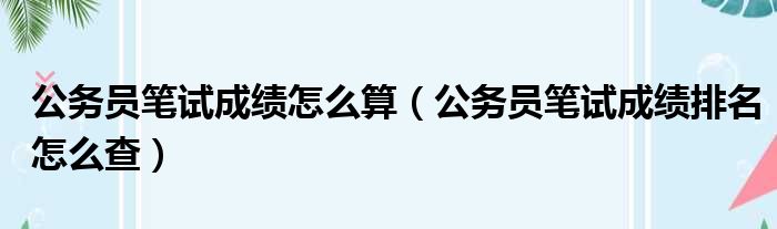 公务员笔试成绩怎么算（公务员笔试成绩排名怎么查）