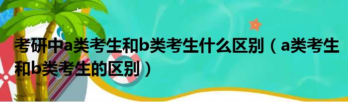 考研中a类考生和b类考生什么区别（a类考生和b类考生的区别）