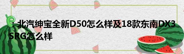 ：北汽绅宝全新D50怎么样及18款东南DX3 SRG怎么样