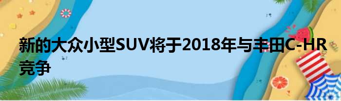 新的大众小型SUV将于2018年与丰田C-HR竞争