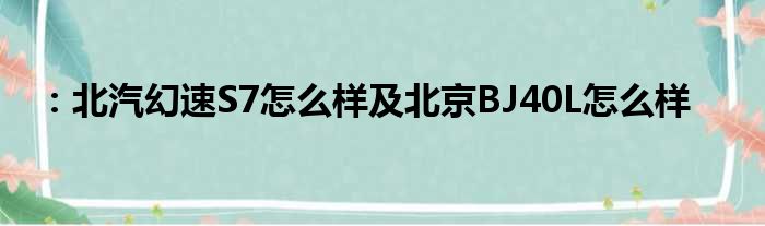 ：北汽幻速S7怎么样及北京BJ40L怎么样