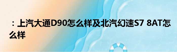 ：上汽大通D90怎么样及北汽幻速S7 8AT怎么样