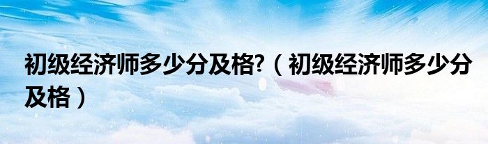 初级经济师多少分及格?（初级经济师多少分及格）