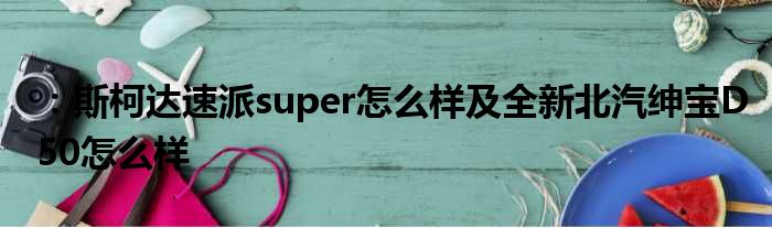 ：斯柯达速派super怎么样及全新北汽绅宝D50怎么样