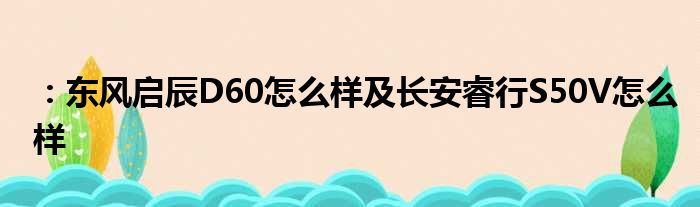 ：东风启辰D60怎么样及长安睿行S50V怎么样