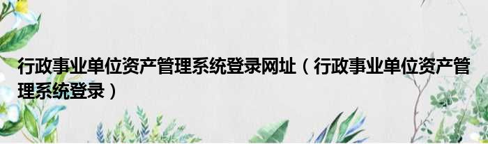 行政事业单位资产管理系统登录网址（行政事业单位资产管理系统登录）